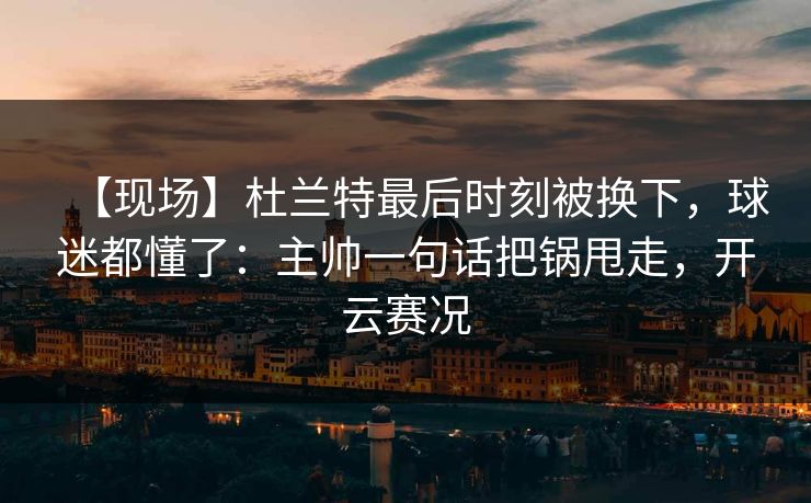 【现场】杜兰特最后时刻被换下，球迷都懂了：主帅一句话把锅甩走，开云赛况