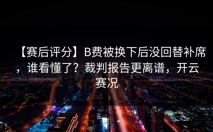 【赛后评分】B费被换下后没回替补席，谁看懂了？裁判报告更离谱，开云赛况