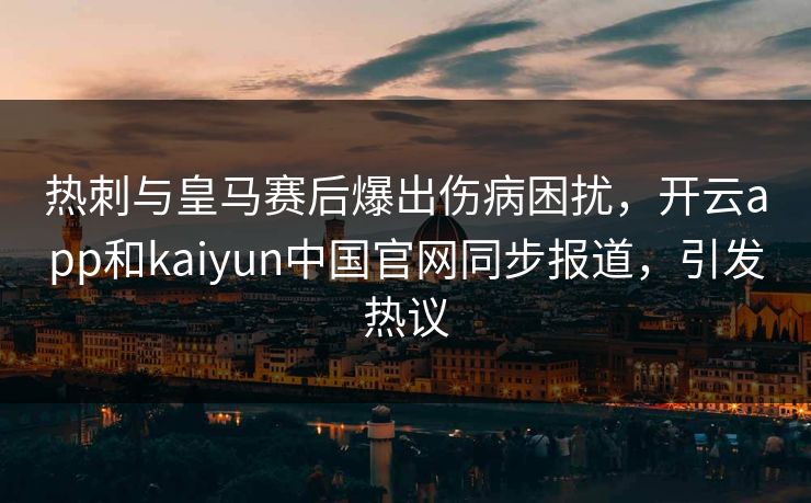 热刺与皇马赛后爆出伤病困扰，开云app和kaiyun中国官网同步报道，引发热议