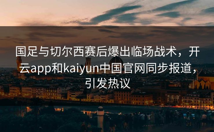 国足与切尔西赛后爆出临场战术,开云app和kaiyun中国官网同步报道,引发热议 国足与切尔西赛后爆出临场战术,开云app和kaiyun中国官网同步报道,引发热议