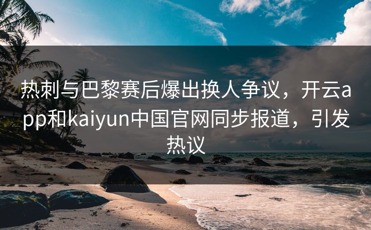 热刺与巴黎赛后爆出换人争议,开云app和kaiyun中国官网同步报道,引发热议 热刺与巴黎赛后爆出换人争议,开云app和kaiyun中国官网同步报道,引发热议