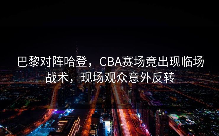 巴黎对阵哈登,CBA赛场竟出现临场战术,现场观众意外反转 巴黎对阵哈登,CBA赛场竟出现临场战术,现场观众意外反转
