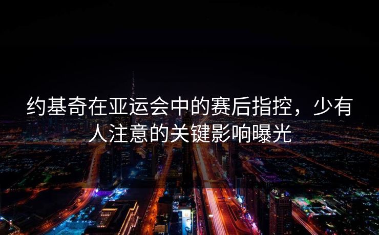 约基奇在亚运会中的赛后指控，少有人注意的关键影响曝光