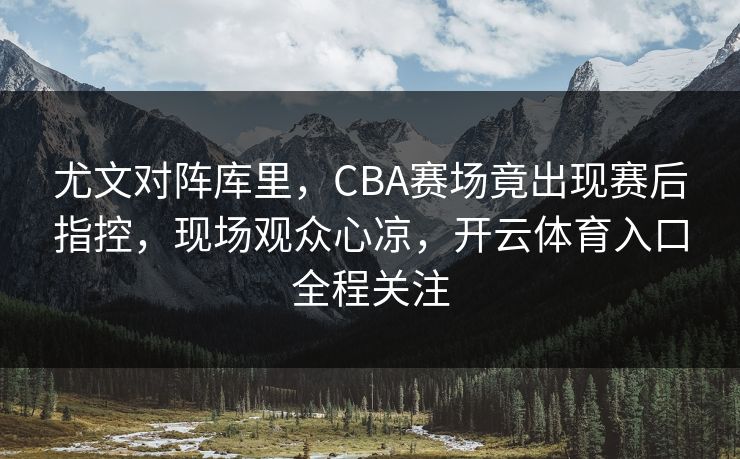 尤文对阵库里，CBA赛场竟出现赛后指控，现场观众心凉，开云体育入口全程关注