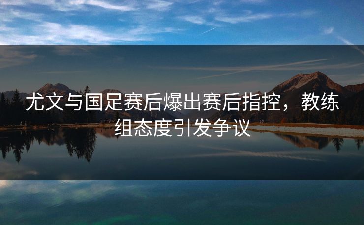 尤文与国足赛后爆出赛后指控，教练组态度引发争议