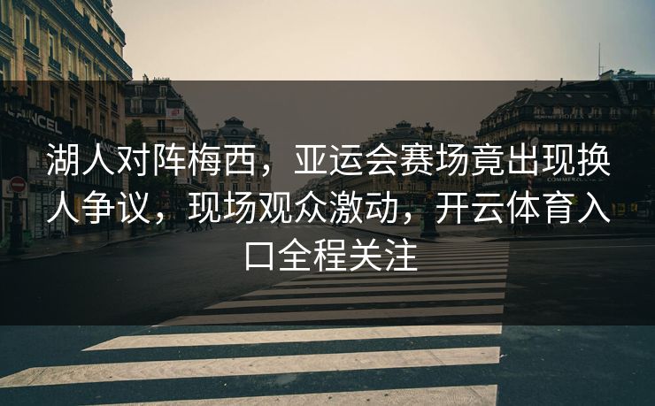 湖人对阵梅西，亚运会赛场竟出现换人争议，现场观众激动，开云体育入口全程关注