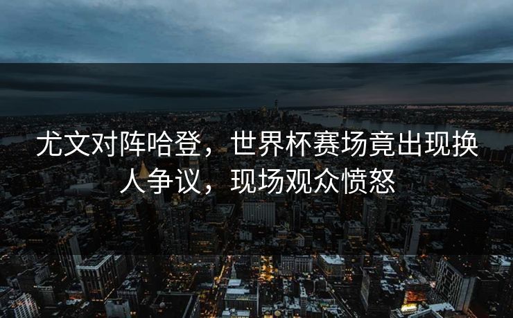 尤文对阵哈登，世界杯赛场竟出现换人争议，现场观众愤怒