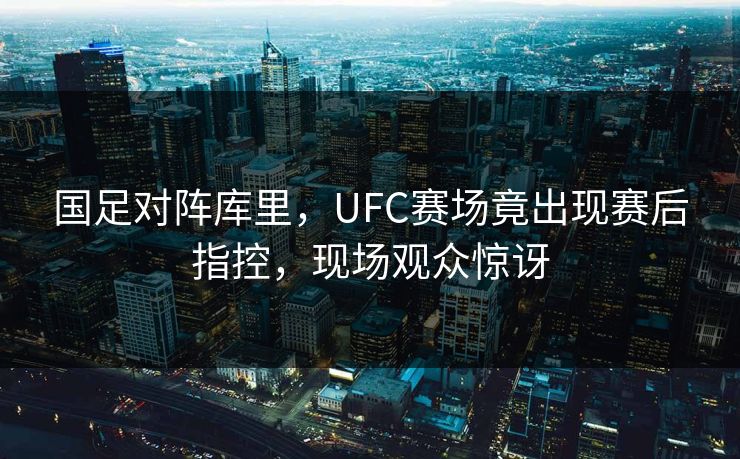 国足对阵库里，UFC赛场竟出现赛后指控，现场观众惊讶