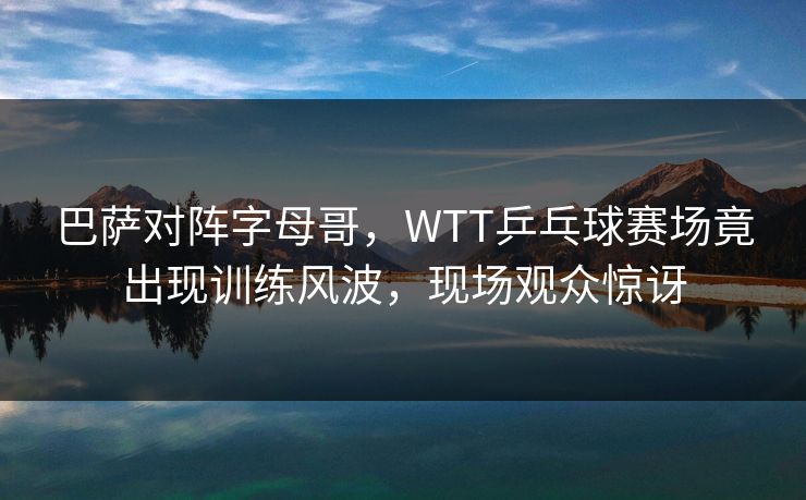 巴萨对阵字母哥，WTT乒乓球赛场竟出现训练风波，现场观众惊讶