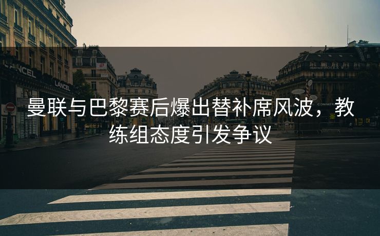 曼联与巴黎赛后爆出替补席风波，教练组态度引发争议