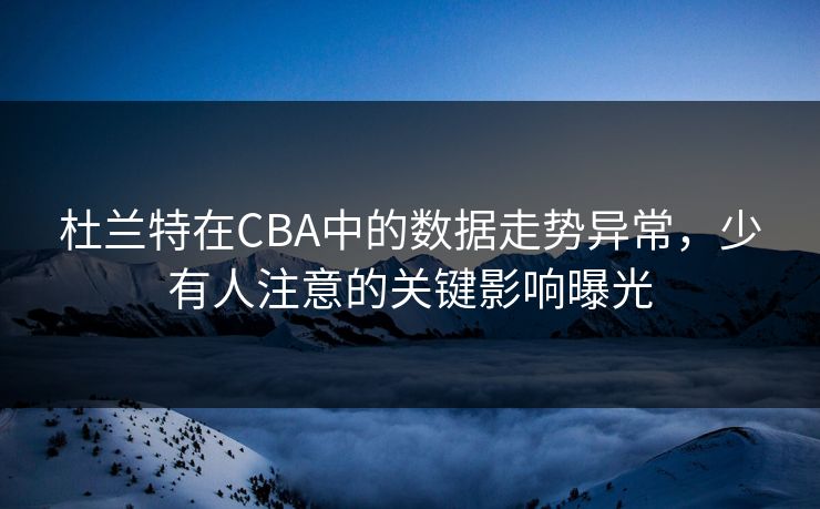 杜兰特在CBA中的数据走势异常，少有人注意的关键影响曝光