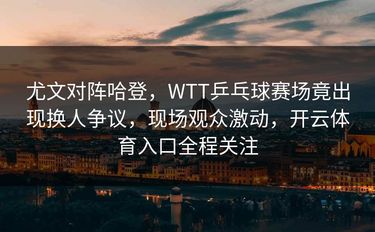 尤文对阵哈登，WTT乒乓球赛场竟出现换人争议，现场观众激动，开云体育入口全程关注
