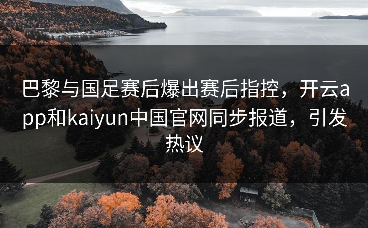 巴黎与国足赛后爆出赛后指控，开云app和kaiyun中国官网同步报道，引发热议