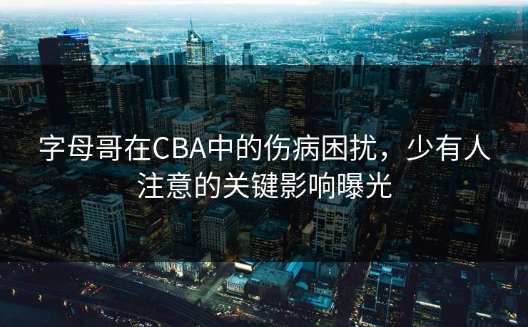 字母哥在CBA中的伤病困扰，少有人注意的关键影响曝光