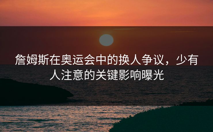 詹姆斯在奥运会中的换人争议，少有人注意的关键影响曝光