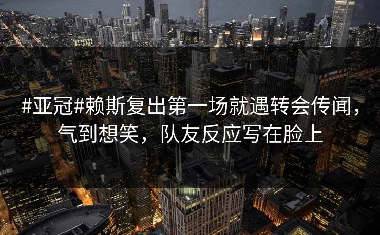 #亚冠#赖斯复出第一场就遇转会传闻，气到想笑，队友反应写在脸上